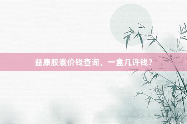 益康胶囊价钱查询,一盒几许钱?