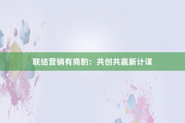 联结营销有商酌：共创共赢新计谋